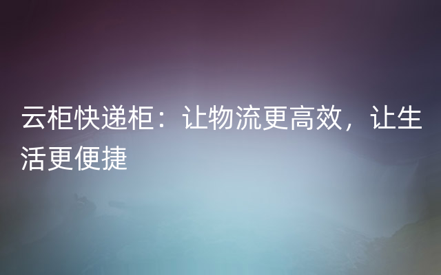 云柜快递柜：让物流更高效，让生活更便捷