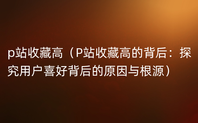 p站收藏高（P站收藏高的背后：探究用户喜好背后的原因与根源）