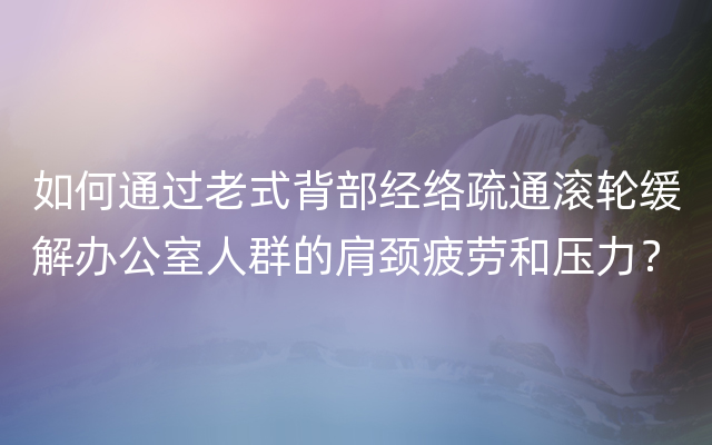 如何通过老式背部经络疏通滚轮缓解办公室人群的肩颈疲劳和压力？