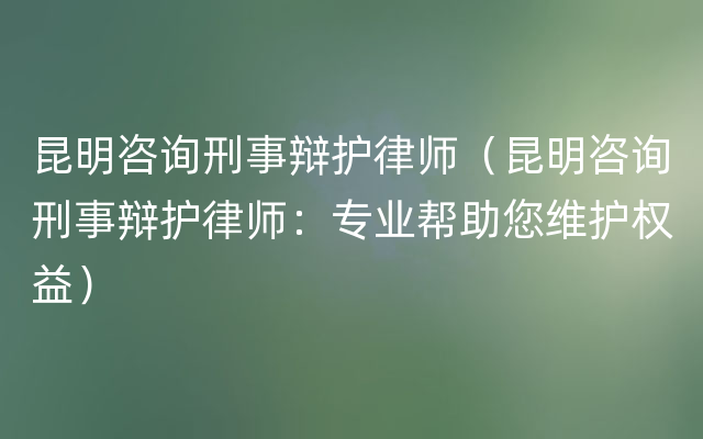 昆明咨询刑事辩护律师（昆明咨询刑事辩护律师：专业帮助您维护权益）