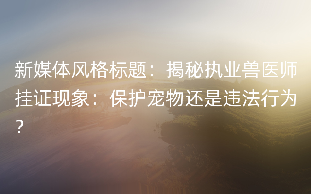 新媒体风格标题：揭秘执业兽医师挂证现象：保护宠物还是违法行为？