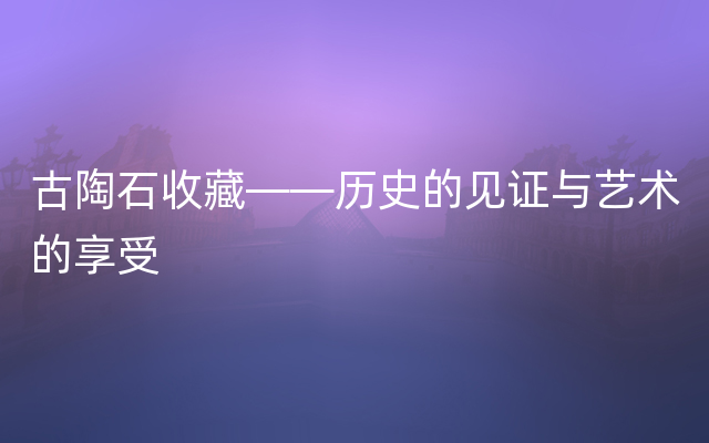 古陶石收藏——历史的见证与艺术的享受