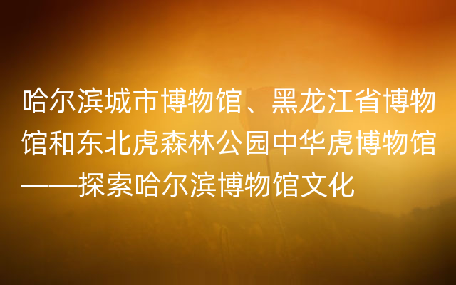 哈尔滨城市博物馆、黑龙江省博物馆和东北虎森林公园中华虎博物馆——探索哈尔滨博物馆