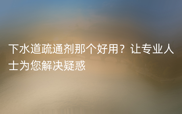 下水道疏通剂那个好用？让专业人士为您解决疑惑