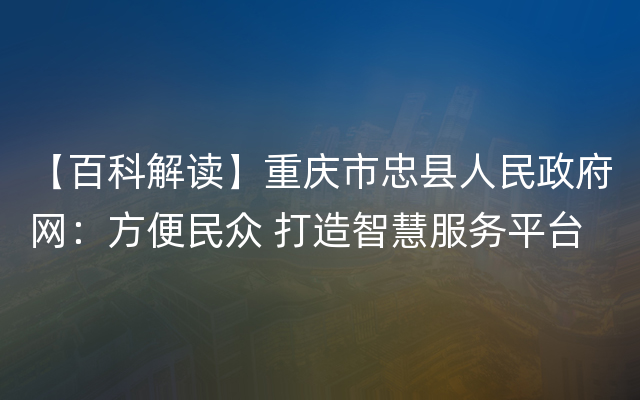 【百科解读】重庆市忠县人民政府网：方便民众 打造智慧服务平台