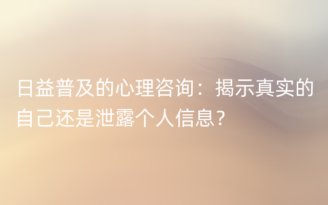 日益普及的心理咨询：揭示真实的自己还是泄露个人信息？