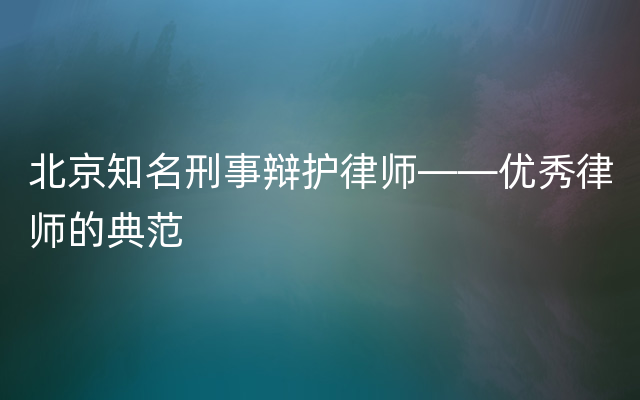 北京知名刑事辩护律师——优秀律师的典范