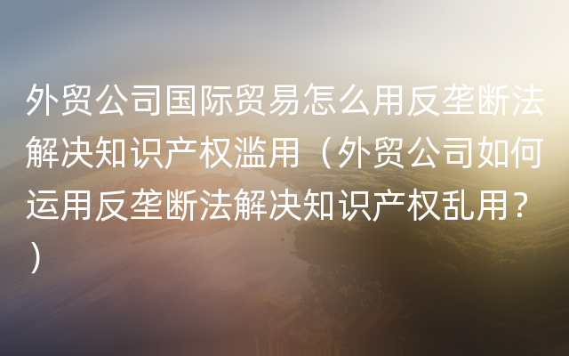 外贸公司国际贸易怎么用反垄断法解决知识产权滥用（外贸公司如何运用反垄断法解决知识