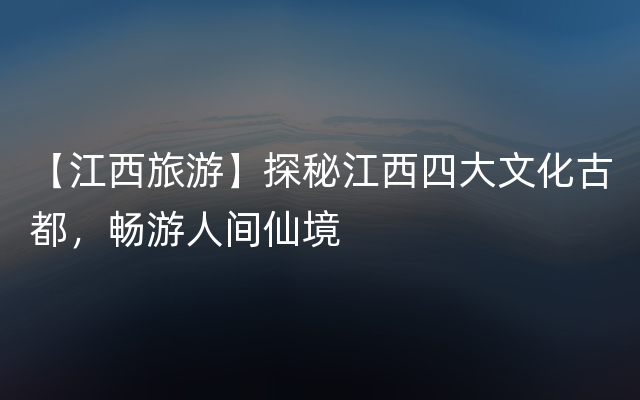 【江西旅游】探秘江西四大文化古都，畅游人间仙境