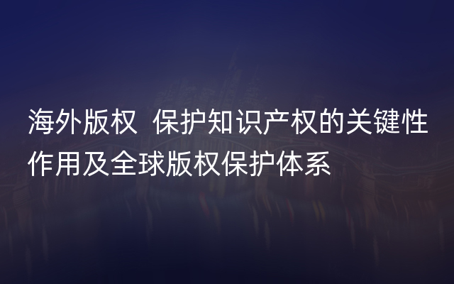 海外版权  保护知识产权的关键性作用及全球版权保护体系