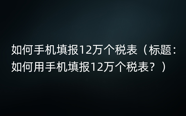 如何手机填报12万个税表（标题：如何用手机填报12万个税表？）