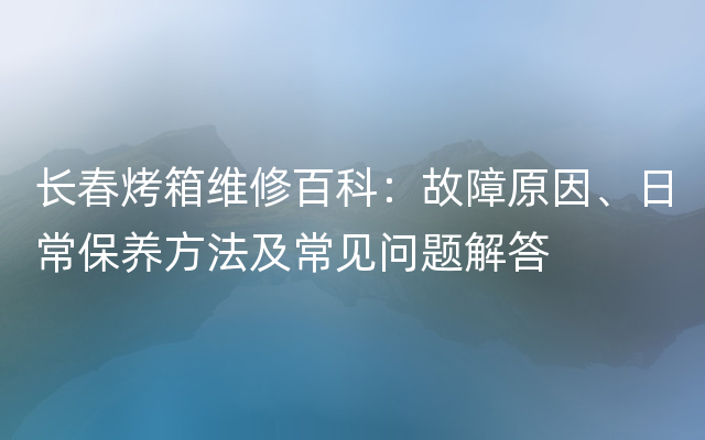 长春烤箱维修百科：故障原因、日常保养方法及常见问题解答