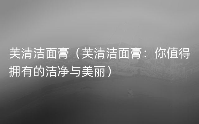 芙清洁面膏（芙清洁面膏：你值得拥有的洁净与美丽）