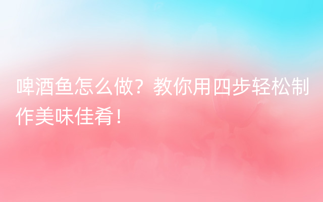 啤酒鱼怎么做？教你用四步轻松制作美味佳肴！