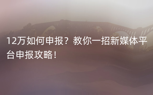 12万如何申报？教你一招新媒体平台申报攻略！