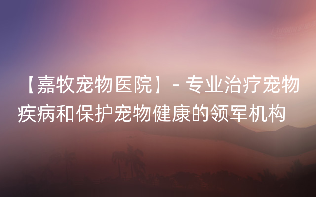 【嘉牧宠物医院】- 专业治疗宠物疾病和保护宠物健康的领军机构