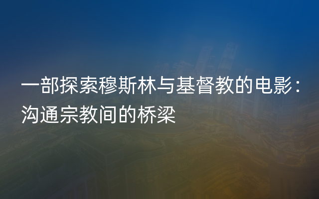 一部探索穆斯林与基督教的电影：沟通宗教间的桥梁