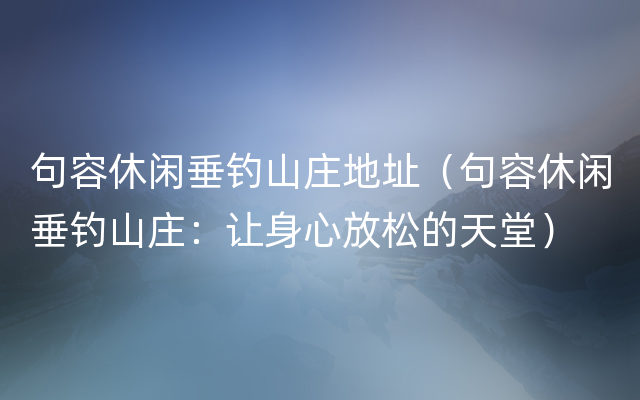 句容休闲垂钓山庄地址（句容休闲垂钓山庄：让身心放松的天堂）