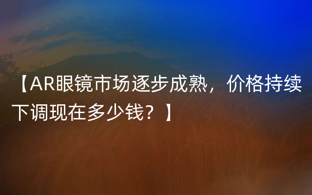 【AR眼镜市场逐步成熟，价格持续下调现在多少钱？】