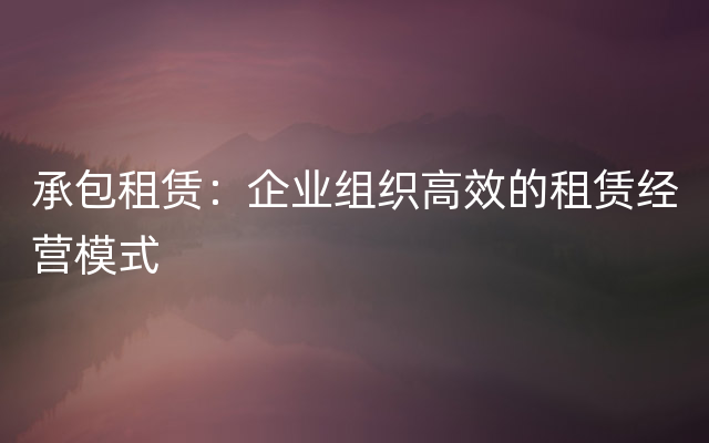 承包租赁：企业组织高效的租赁经营模式