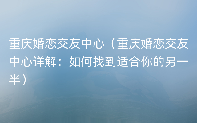 重庆婚恋交友中心（重庆婚恋交友中心详解：如何找到适合你的另一半）