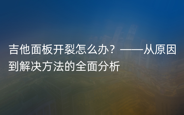 吉他面板开裂怎么办？——从原因到解决方法的全面分析