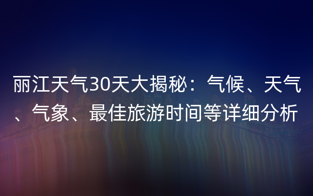 丽江天气30天大揭秘：气候、天气、气象、最佳旅游时间等详细分析