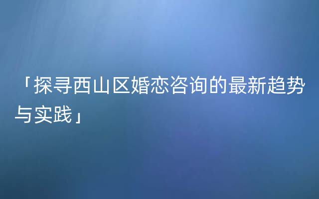 「探寻西山区婚恋咨询的最新趋势与实践」