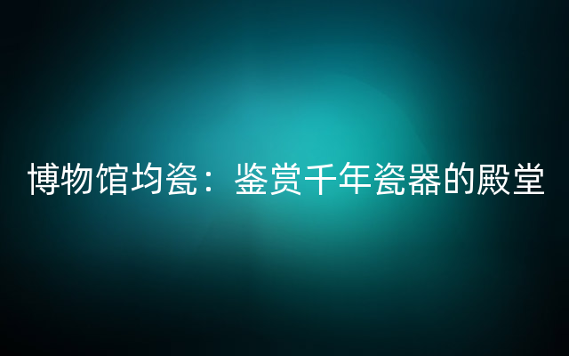 博物馆均瓷：鉴赏千年瓷器的殿堂