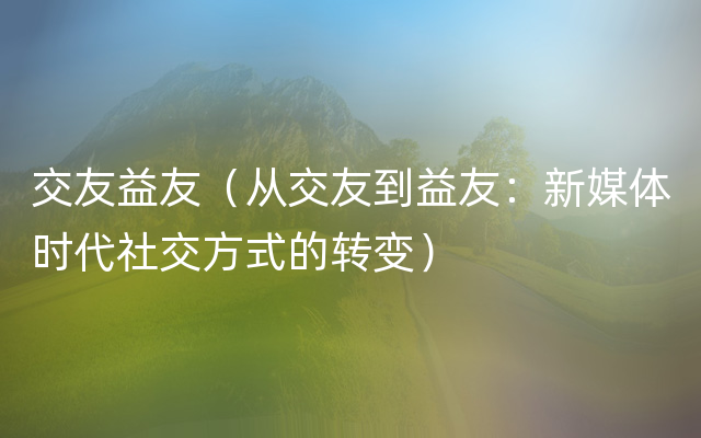 交友益友（从交友到益友：新媒体时代社交方式的转变）