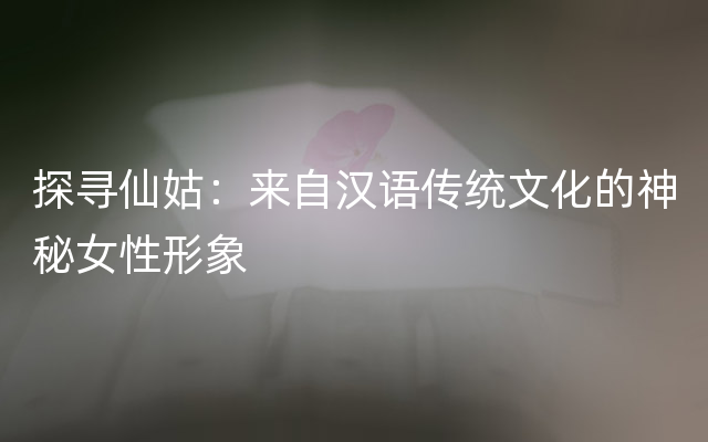 探寻仙姑：来自汉语传统文化的神秘女性形象