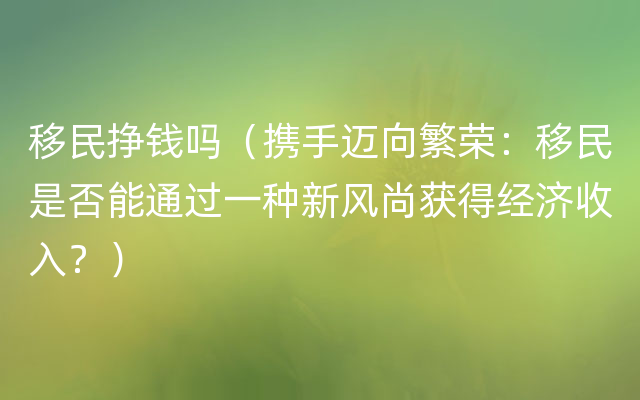 移民挣钱吗（携手迈向繁荣：移民是否能通过一种新风尚获得经济收入？）