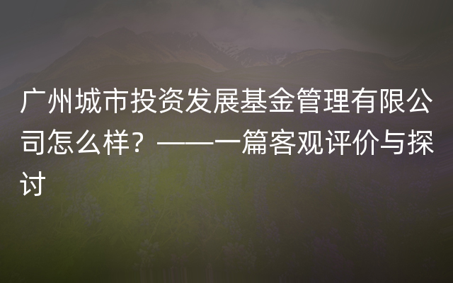 广州城市投资发展基金管理有限公司怎么样？——一篇客观评价与探讨