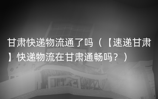 甘肃快递物流通了吗（【速递甘肃】快递物流在甘肃通畅吗？）