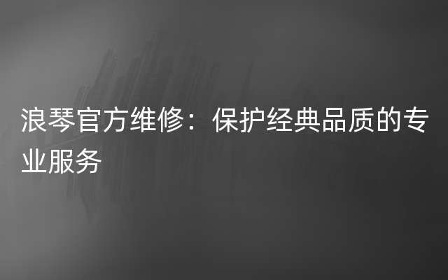 浪琴官方维修：保护经典品质的专业服务