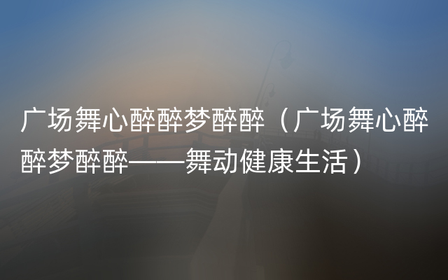 广场舞心醉醉梦醉醉（广场舞心醉醉梦醉醉——舞动健康生活）