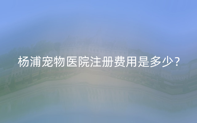 杨浦宠物医院注册费用是多少？