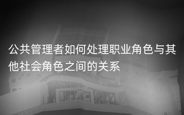 公共管理者如何处理职业角色与其他社会角色之间的关系