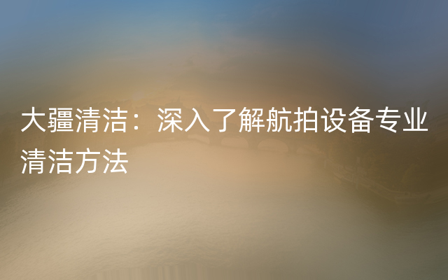 大疆清洁：深入了解航拍设备专业清洁方法