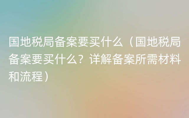 国地税局备案要买什么（国地税局备案要买什么？详解备案所需材料和流程）