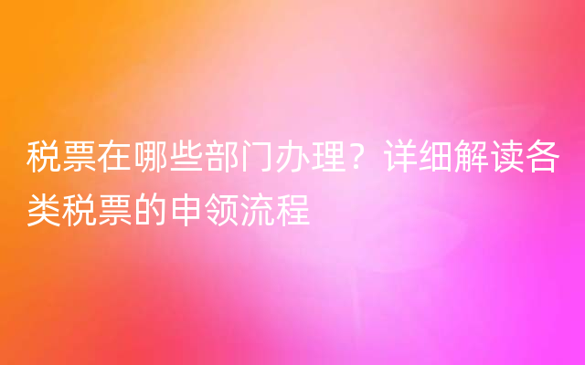 税票在哪些部门办理？详细解读各类税票的申领流程