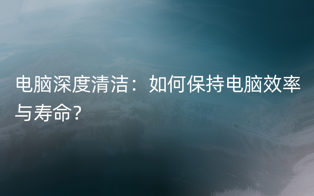 电脑深度清洁：如何保持电脑效率与寿命？