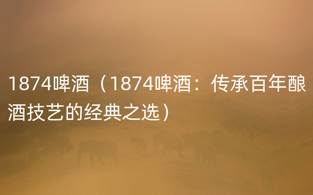 1874啤酒（1874啤酒：传承百年酿酒技艺的经典之选）