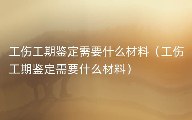 工伤工期鉴定需要什么材料（工伤工期鉴定需要什么材料）