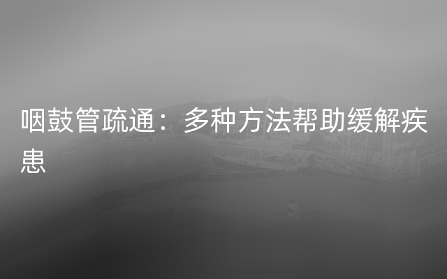 咽鼓管疏通：多种方法帮助缓解疾患