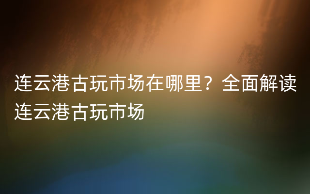 连云港古玩市场在哪里？全面解读连云港古玩市场