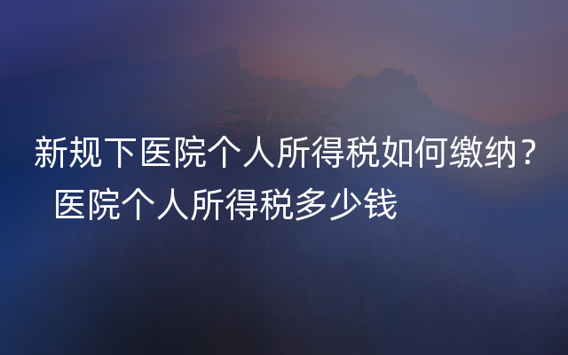 新规下医院个人所得税如何缴纳？  医院个人所得税多少钱