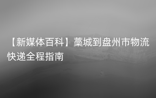 【新媒体百科】藁城到盘州市物流快递全程指南