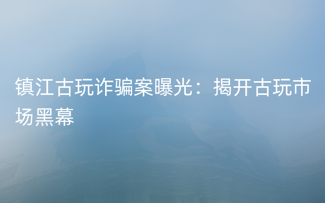 镇江古玩诈骗案曝光：揭开古玩市场黑幕