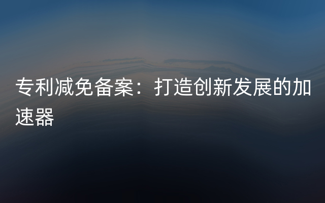 专利减免备案：打造创新发展的加速器